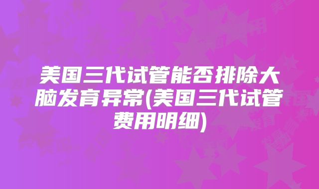 美国三代试管能否排除大脑发育异常(美国三代试管费用明细)