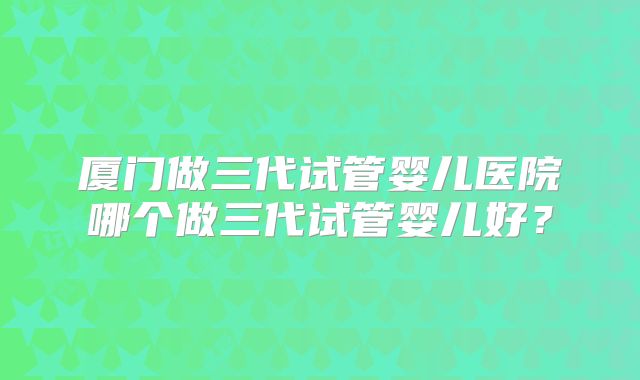 厦门做三代试管婴儿医院哪个做三代试管婴儿好？