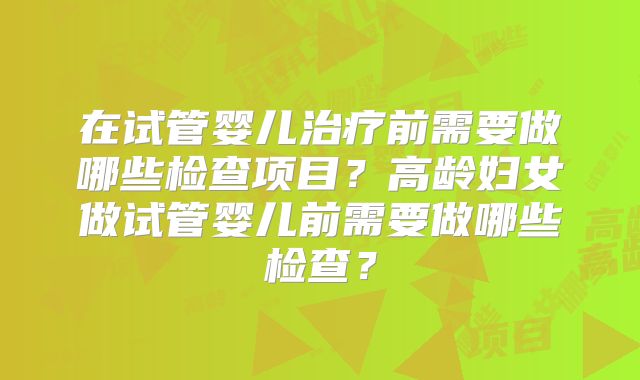 在试管婴儿治疗前需要做哪些检查项目?高龄妇女做试管婴儿前需要做哪些检查?