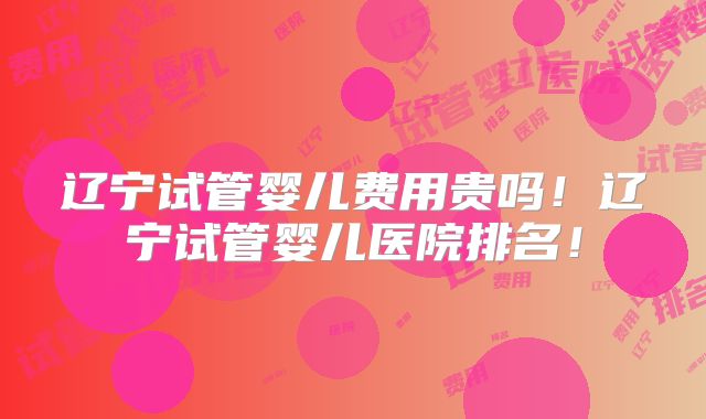 辽宁试管婴儿费用贵吗！辽宁试管婴儿医院排名！