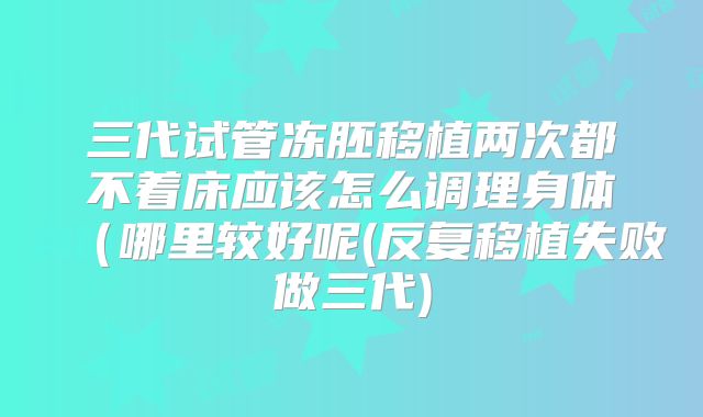 三代试管冻胚移植两次都不着床应该怎么调理身体(哪里较好呢(反复移植失败做三代)