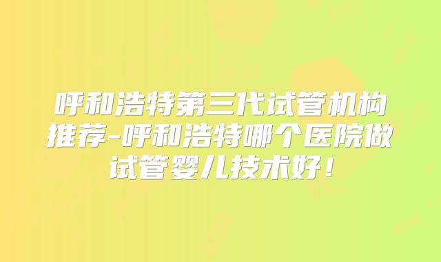 呼和浩特第三代试管机构推荐-呼和浩特哪个医院做试管婴儿技术好！