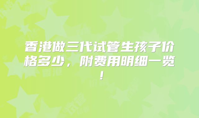 香港做三代试管生孩子价格多少，附费用明细一览！
