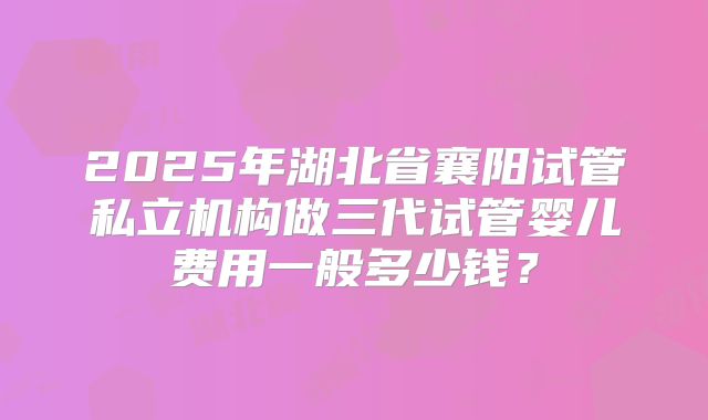 2025年湖北省襄阳试管私立机构做三代试管婴儿费用一般多少钱？