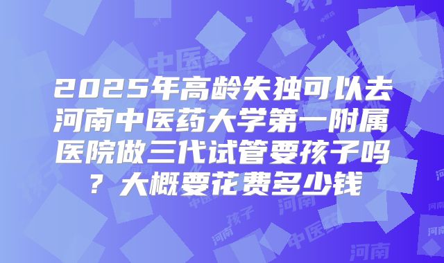 2025年高龄失独可以去河南中医药大学第一附属医院做三代试管要孩子吗？大概要花费多少钱
