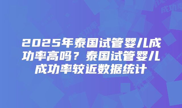 2025年泰国试管婴儿成功率高吗?泰国试管婴儿成功率较近数据统计