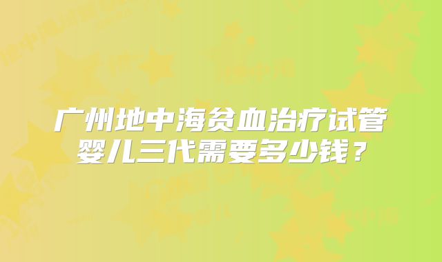广州地中海贫血治疗试管婴儿三代需要多少钱?