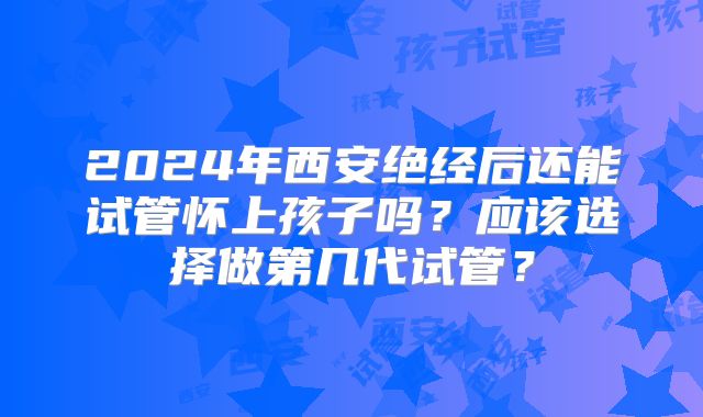 2024年西安绝经后还能试管怀上孩子吗？应该选择做第几代试管？
