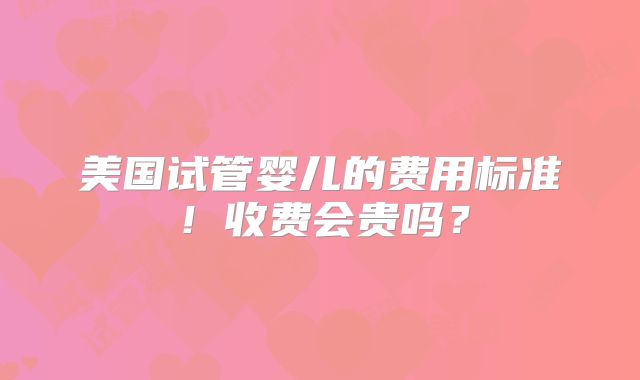 美国试管婴儿的费用标准！收费会贵吗？