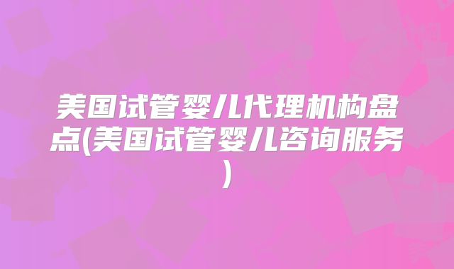 美国试管婴儿代理机构盘点(美国试管婴儿咨询服务)