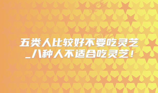 五类人比较好不要吃灵芝_八种人不适合吃灵芝！