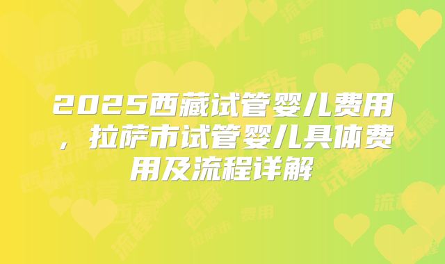 2025西藏试管婴儿费用，拉萨市试管婴儿具体费用及流程详解