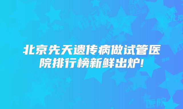 北京先天遗传病做试管医院排行榜新鲜出炉!
