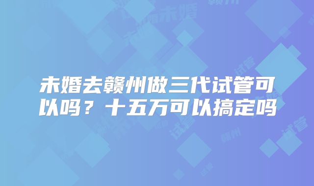 未婚去赣州做三代试管可以吗？十五万可以搞定吗