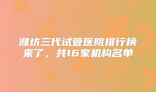 潍坊三代试管医院排行榜来了,共16家机构名单