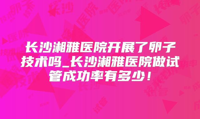 长沙湘雅医院开展了卵子技术吗_长沙湘雅医院做试管成功率有多少!