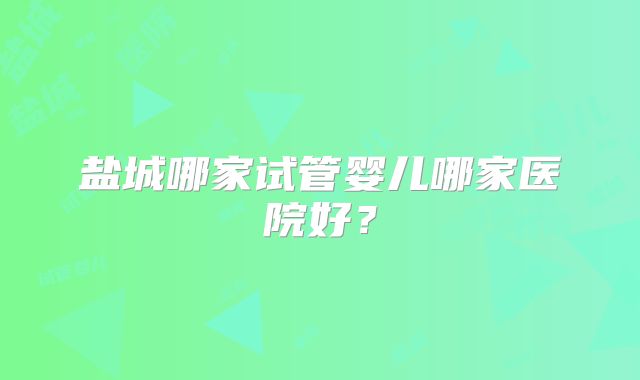 盐城哪家试管婴儿哪家医院好？