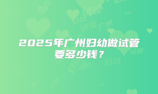 2025年广州妇幼做试管要多少钱?