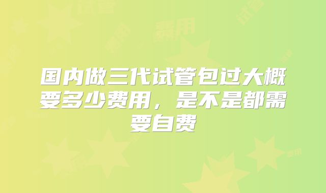 国内做三代试管包过大概要多少费用，是不是都需要自费
