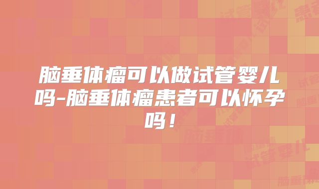 脑垂体瘤可以做试管婴儿吗-脑垂体瘤患者可以怀孕吗！