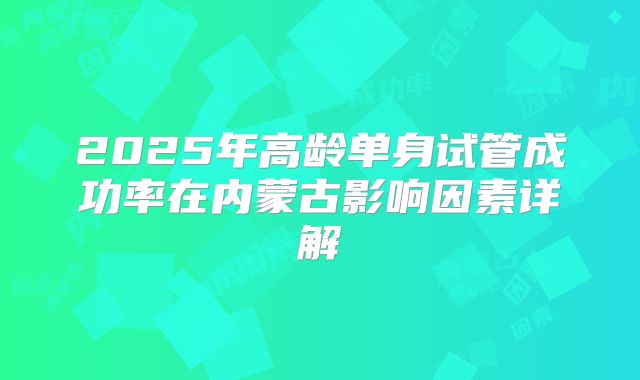 2025年高龄单身试管成功率在内蒙古影响因素详解