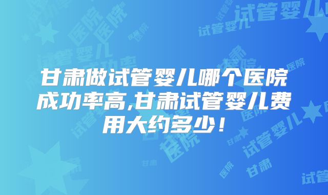 甘肃做试管婴儿哪个医院成功率高,甘肃试管婴儿费用大约多少！