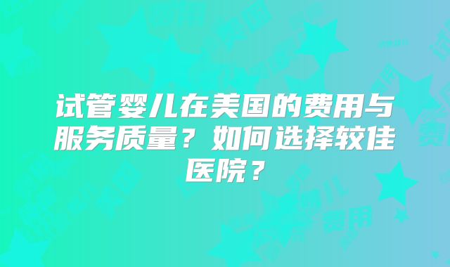 试管婴儿在美国的费用与服务质量?如何选择较佳医院?