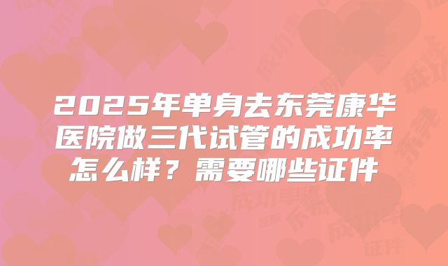2025年单身去东莞康华医院做三代试管的成功率怎么样？需要哪些证件