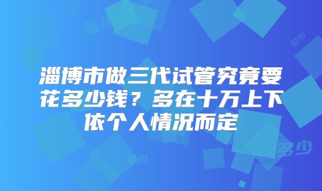 淄博市做三代试管究竟要花多少钱?多在十万上下依个人情况而定