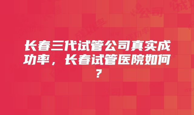 长春三代试管公司真实成功率，长春试管医院如何？