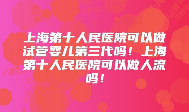 上海第十人民医院可以做试管婴儿第三代吗！上海第十人民医院可以做人流吗！