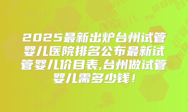 2025最新出炉台州试管婴儿医院排名公布最新试管婴儿价目表,台州做试管婴儿需多少钱！