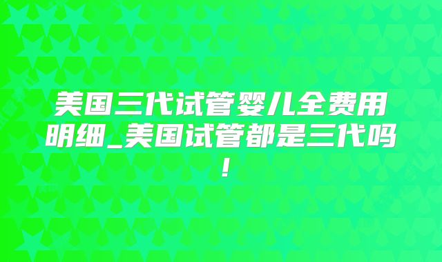 美国三代试管婴儿全费用明细_美国试管都是三代吗！