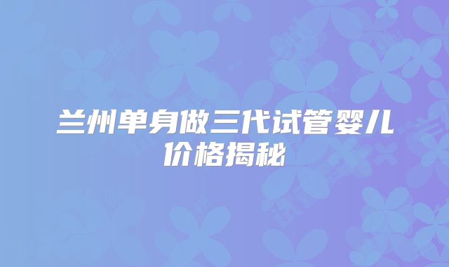 兰州单身做三代试管婴儿价格揭秘