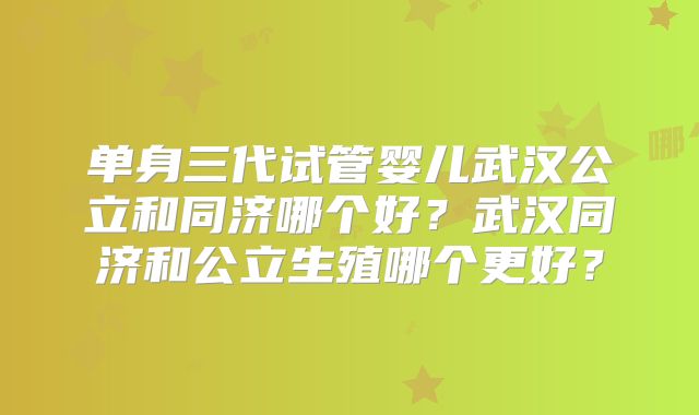 单身三代试管婴儿武汉公立和同济哪个好？武汉同济和公立生殖哪个更好？