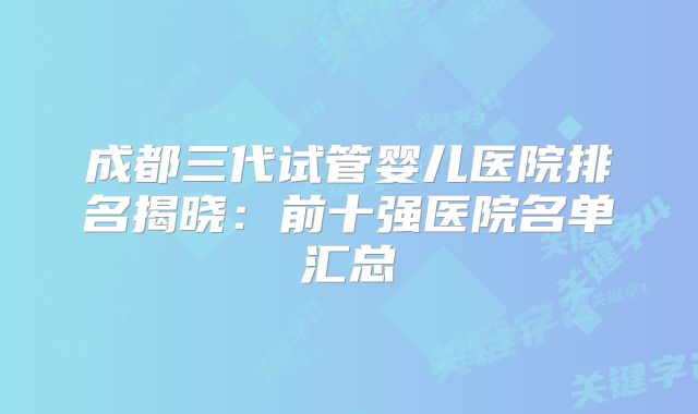 成都三代试管婴儿医院排名揭晓：前十强医院名单汇总