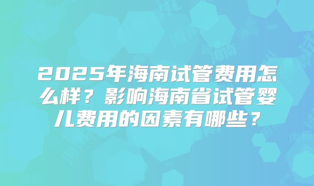 2025年海南试管费用怎么样?影响海南省试管婴儿费用的因素有哪些?