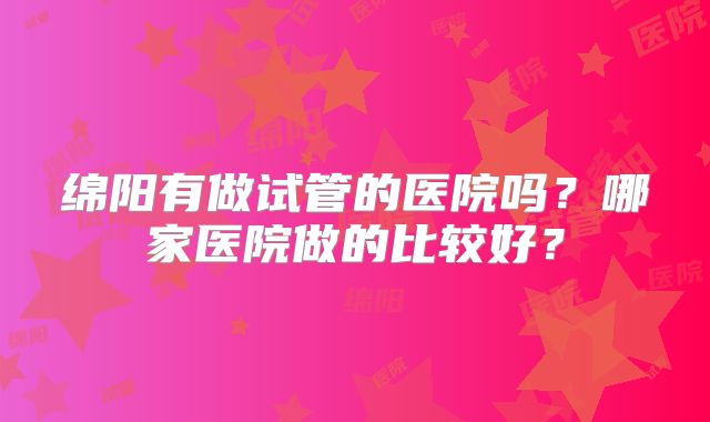 绵阳有做试管的医院吗？哪家医院做的比较好？
