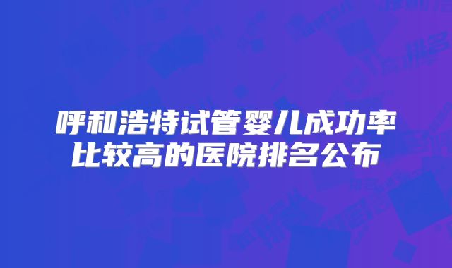 呼和浩特试管婴儿成功率比较高的医院排名公布