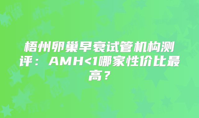 梧州卵巢早衰试管机构测评:AMH<1哪家性价比最高?