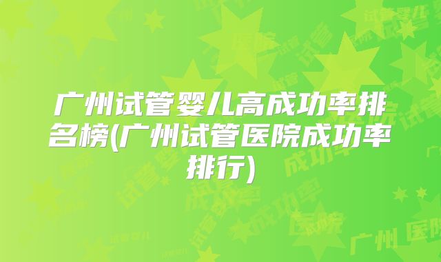 广州试管婴儿高成功率排名榜(广州试管医院成功率排行)