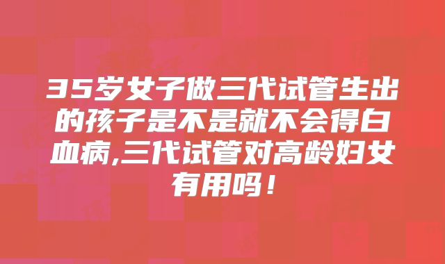 35岁女子做三代试管生出的孩子是不是就不会得白血病,三代试管对高龄妇女有用吗!