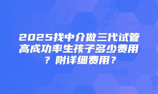 2025找中介做三代试管高成功率生孩子多少费用?附详细费用?