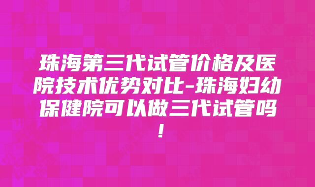 珠海第三代试管价格及医院技术优势对比-珠海妇幼保健院可以做三代试管吗！