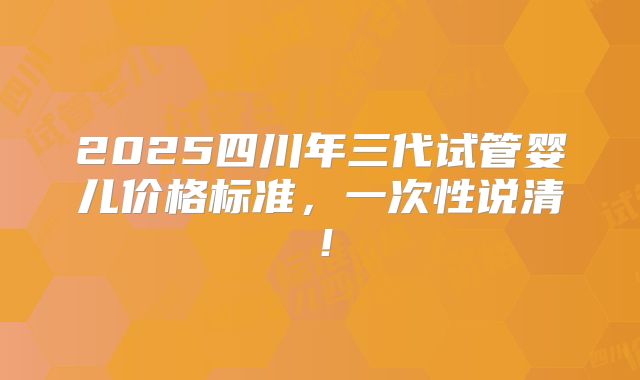 2025四川年三代试管婴儿价格标准，一次性说清！