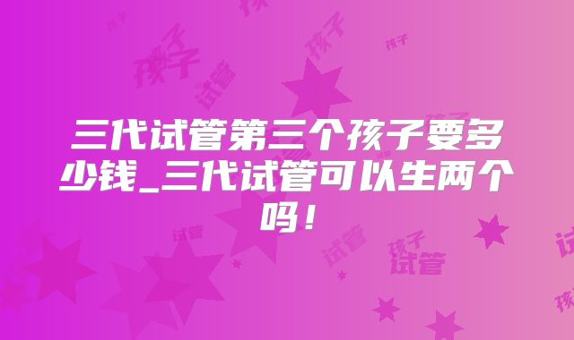 三代试管第三个孩子要多少钱_三代试管可以生两个吗！