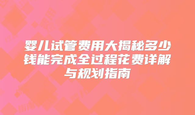 婴儿试管费用大揭秘多少钱能完成全过程花费详解与规划指南