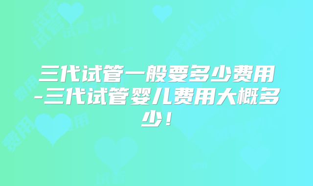 三代试管一般要多少费用-三代试管婴儿费用大概多少!