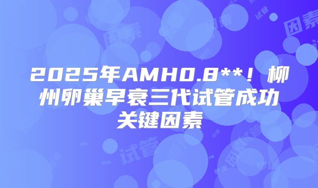 2025年AMH0.8**！柳州卵巢早衰三代试管成功关键因素