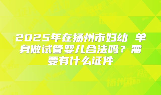 2025年在扬州市妇幼 单身做试管婴儿合法吗？需要有什么证件